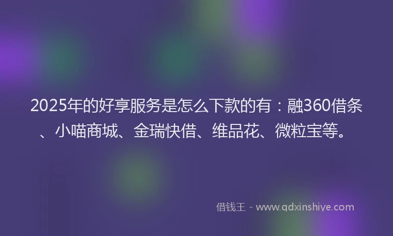 2025年的好享服务是怎么下款的有：融360借条、小喵商城、金瑞快借、维品花、微粒宝等。