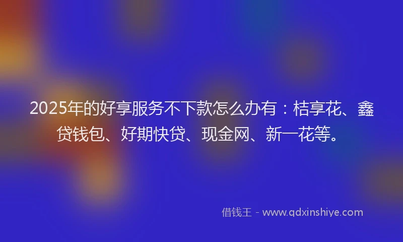 2025年的好享服务不下款怎么办有：桔享花、鑫贷钱包、好期快贷、现金网、新一花等。