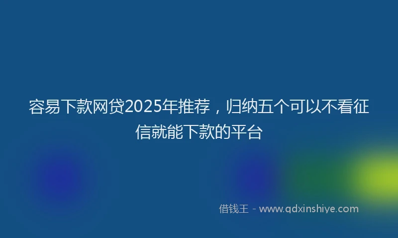 容易下款网贷2025年推荐，归纳五个可以不看征信就能下款的平台
