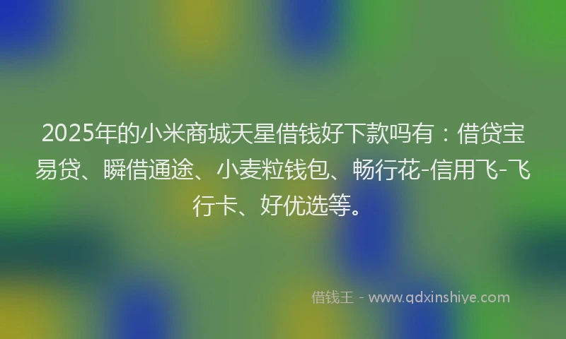 2025年的小米商城天星借钱好下款吗有：借贷宝易贷、瞬借通途、小麦粒钱包、畅行花-信用飞-飞行卡、好优选等。