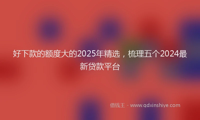 好下款的额度大的2025年精选，梳理五个2024最新贷款平台