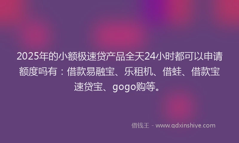 2025年的小额极速贷产品全天24小时都可以申请额度吗有：借款易融宝、乐租机、借蛙、借款宝速贷宝、gogo购等。