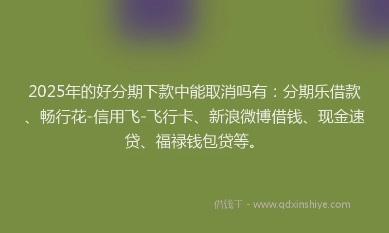 2025年的好分期下款中能取消吗有：分期乐借款、畅行花-信用飞-飞行卡、新浪微博借钱、现金速贷、福禄钱包贷等。