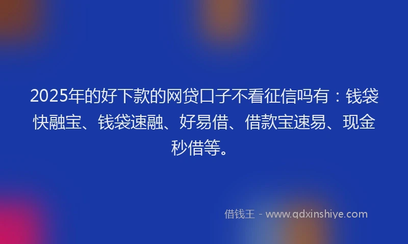 2025年的好下款的网贷口子不看征信吗有：钱袋快融宝、钱袋速融、好易借、借款宝速易、现金秒借等。