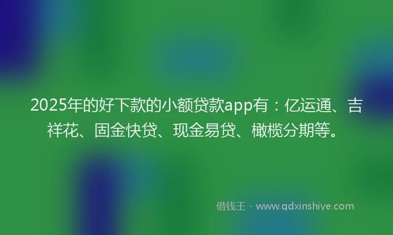 2025年的好下款的小额贷款app有：亿运通、吉祥花、固金快贷、现金易贷、橄榄分期等。