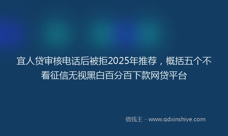 宜人贷审核电话后被拒2025年推荐，概括五个不看征信无视黑白百分百下款网贷平台