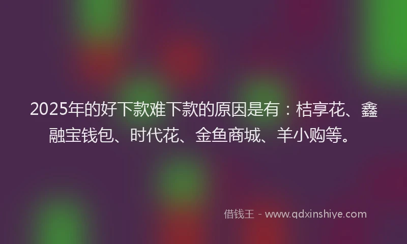 2025年的好下款难下款的原因是有：桔享花、鑫融宝钱包、时代花、金鱼商城、羊小购等。
