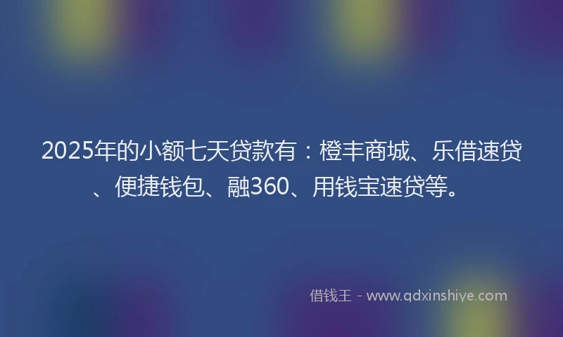 2025年的小额七天贷款有：橙丰商城、乐借速贷、便捷钱包、融360、用钱宝速贷等。