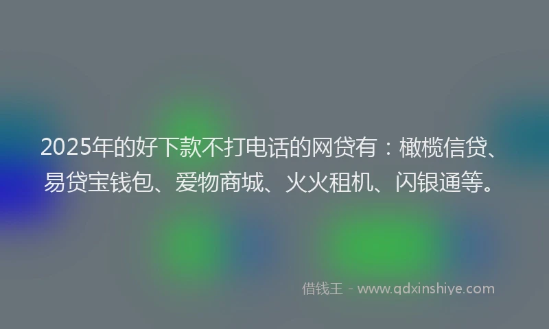 2025年的好下款不打电话的网贷有：橄榄信贷、易贷宝钱包、爱物商城、火火租机、闪银通等。