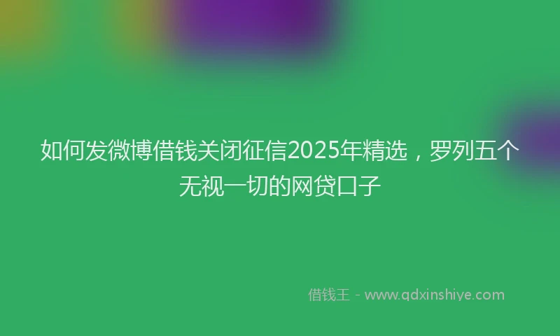 如何发微博借钱关闭征信2025年精选，罗列五个无视一切的网贷口子