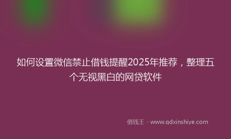 如何设置微信禁止借钱提醒2025年推荐，整理五个无视黑白的网贷软件