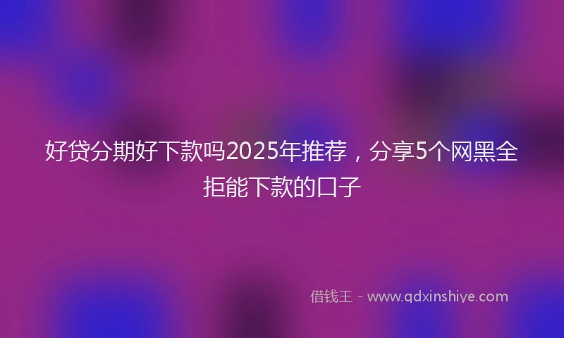 好贷分期好下款吗2025年推荐，分享5个网黑全拒能下款的口子