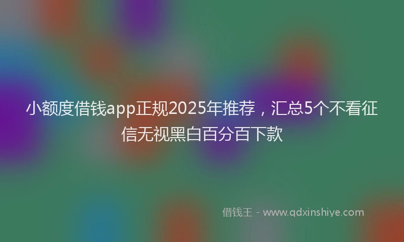 小额度借钱app正规2025年推荐，汇总5个不看征信无视黑白百分百下款
