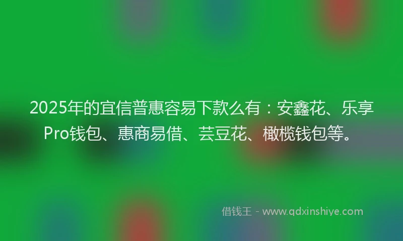 2025年的宜信普惠容易下款么有：安鑫花、乐享Pro钱包、惠商易借、芸豆花、橄榄钱包等。