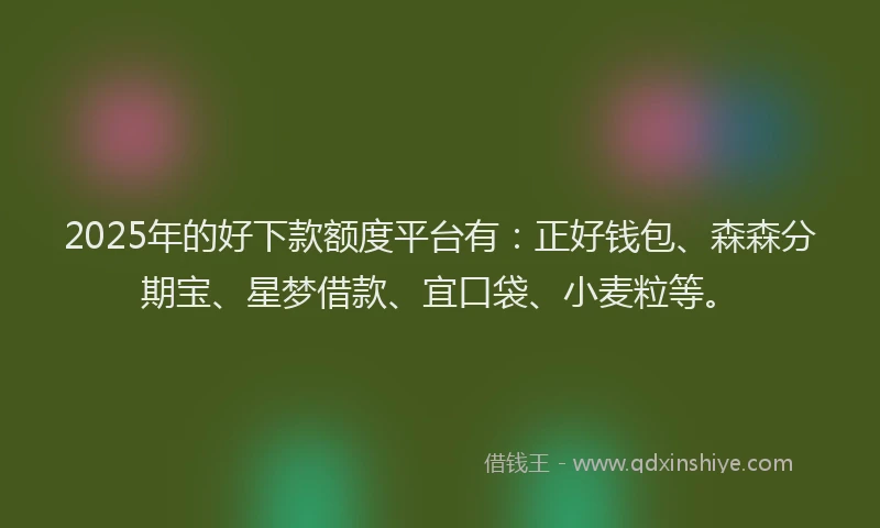 2025年的好下款额度平台有：正好钱包、森森分期宝、星梦借款、宜口袋、小麦粒等。