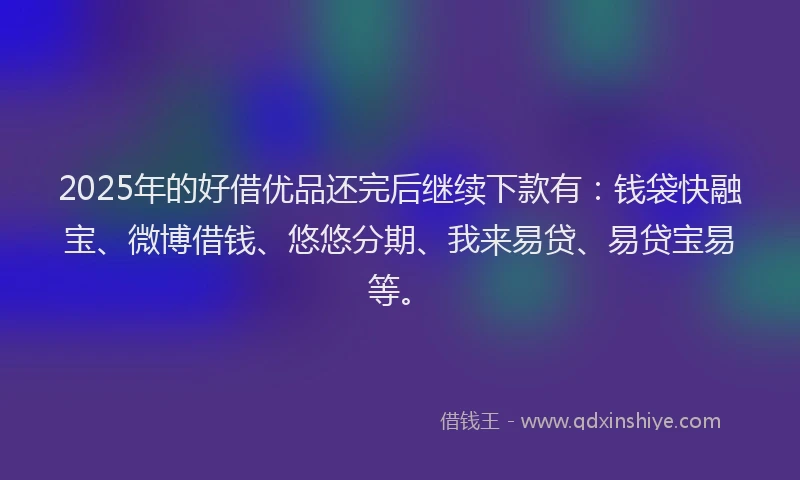 2025年的好借优品还完后继续下款有：钱袋快融宝、微博借钱、悠悠分期、我来易贷、易贷宝易等。