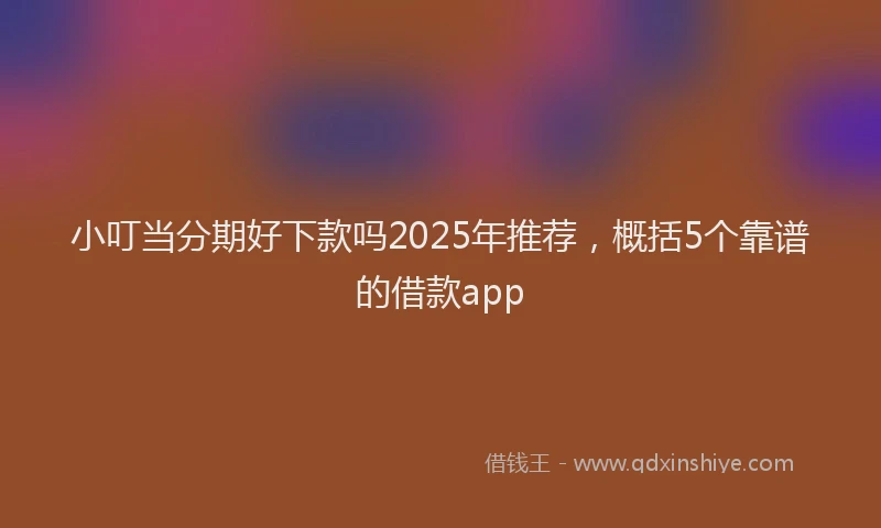 小叮当分期好下款吗2025年推荐，概括5个靠谱的借款app