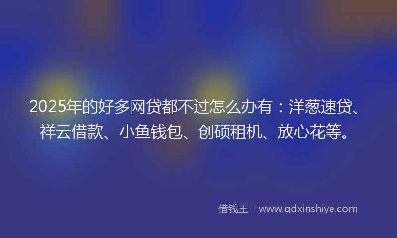2025年的好多网贷都不过怎么办有：洋葱速贷、祥云借款、小鱼钱包、创硕租机、放心花等。
