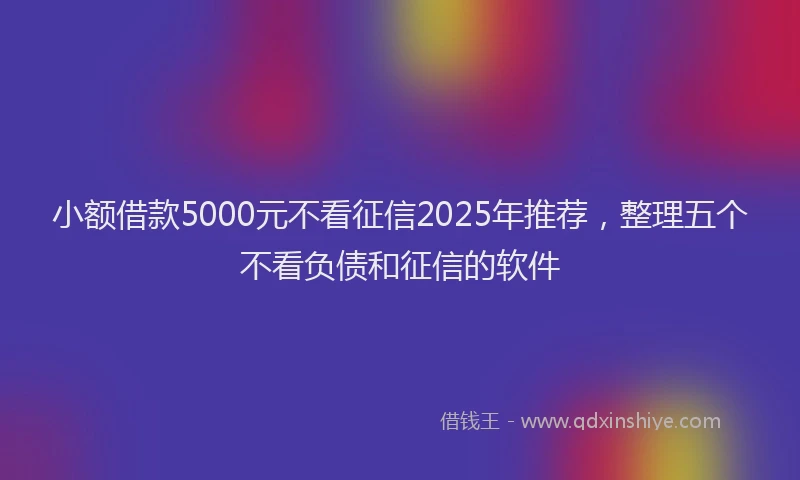 小额借款5000元不看征信2025年推荐，整理五个不看负债和征信的软件
