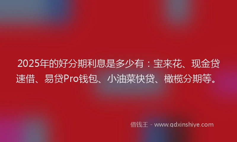 2025年的好分期利息是多少有：宝来花、现金贷速借、易贷Pro钱包、小油菜快贷、橄榄分期等。