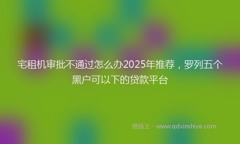 宅租机审批不通过怎么办2025年推荐，罗列五个黑户可以下的贷款平台