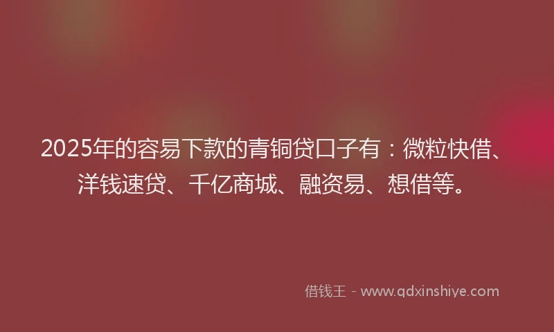 2025年的容易下款的青铜贷口子有：微粒快借、洋钱速贷、千亿商城、融资易、想借等。