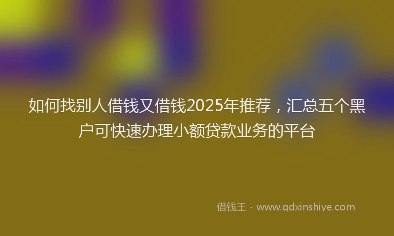 如何找别人借钱又借钱2025年推荐，汇总五个黑户可快速办理小额贷款业务的平台