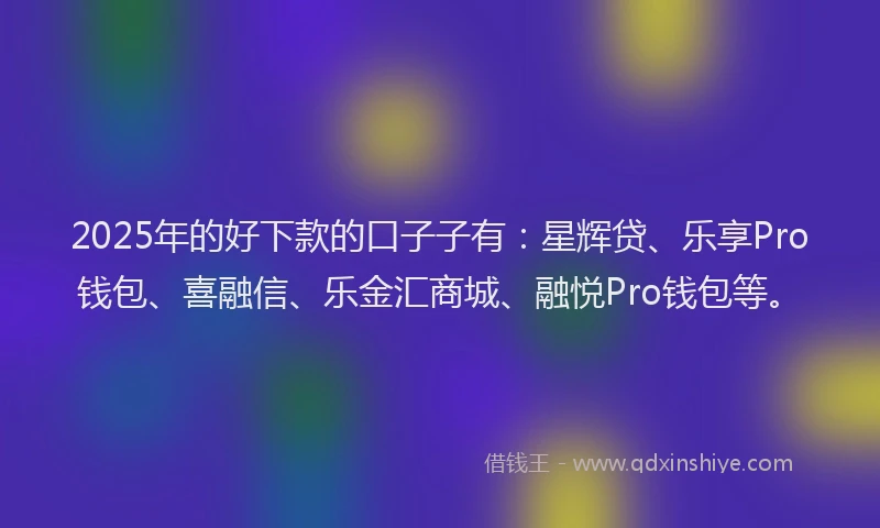 2025年的好下款的口子子有：星辉贷、乐享Pro钱包、喜融信、乐金汇商城、融悦Pro钱包等。
