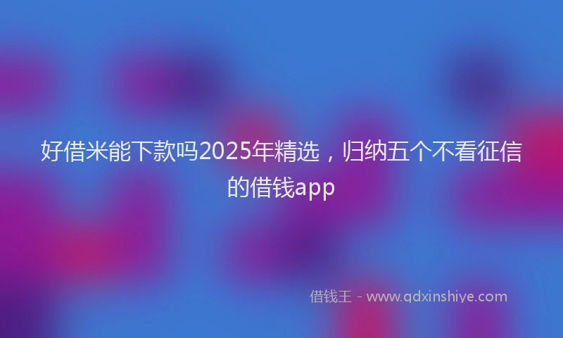 好借米能下款吗2025年精选，归纳五个不看征信的借钱app