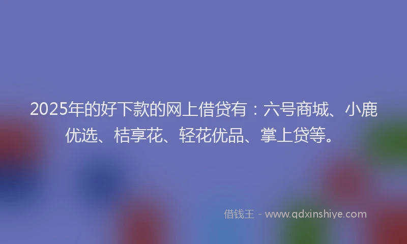 2025年的好下款的网上借贷有：六号商城、小鹿优选、桔享花、轻花优品、掌上贷等。