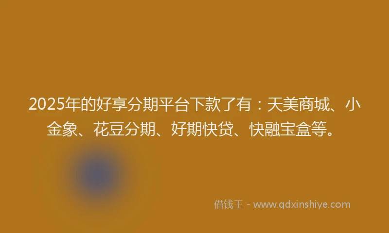 2025年的好享分期平台下款了有：天美商城、小金象、花豆分期、好期快贷、快融宝盒等。