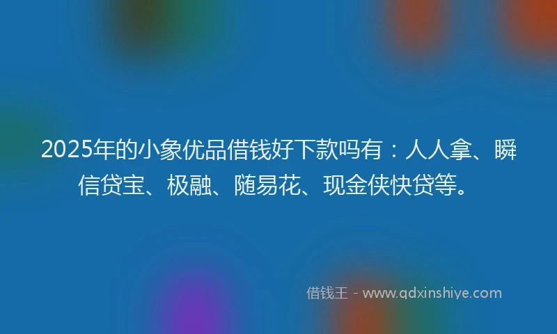 2025年的小象优品借钱好下款吗有：人人拿、瞬信贷宝、极融、随易花、现金侠快贷等。
