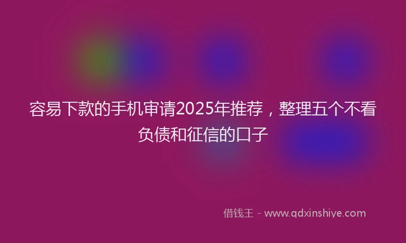 容易下款的手机审请2025年推荐，整理五个不看负债和征信的口子