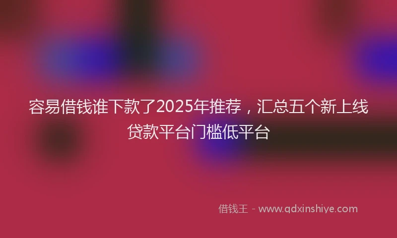 容易借钱谁下款了2025年推荐，汇总五个新上线贷款平台门槛低平台