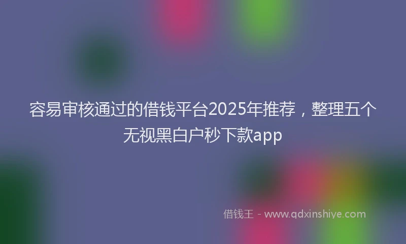 容易审核通过的借钱平台2025年推荐，整理五个无视黑白户秒下款app