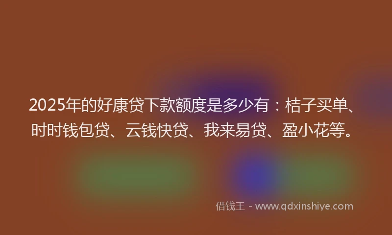 2025年的好康贷下款额度是多少有：桔子买单、时时钱包贷、云钱快贷、我来易贷、盈小花等。
