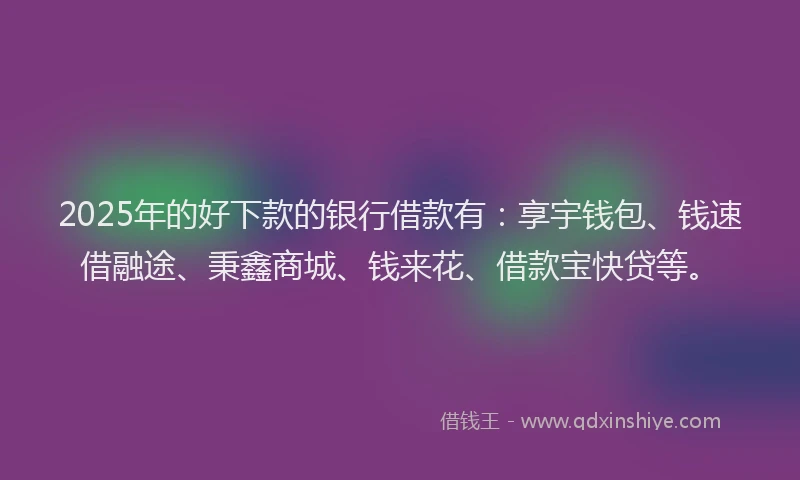 2025年的好下款的银行借款有：享宇钱包、钱速借融途、秉鑫商城、钱来花、借款宝快贷等。