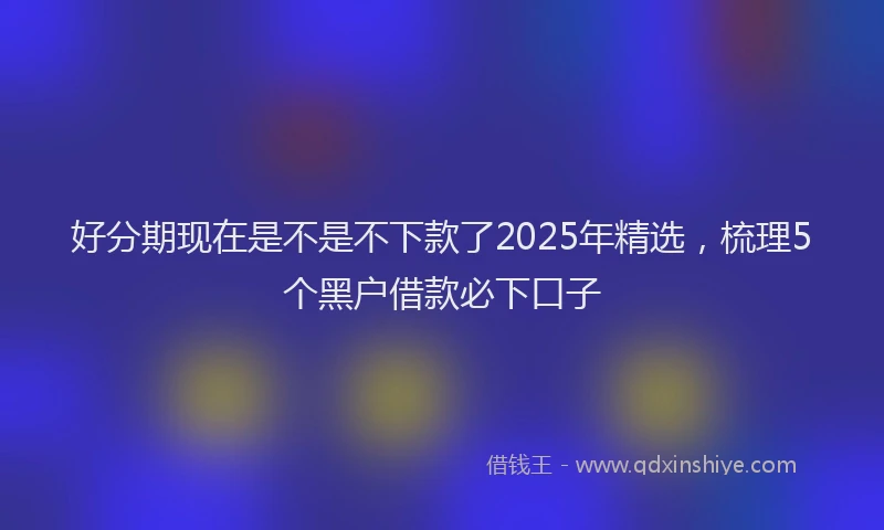 好分期现在是不是不下款了2025年精选，梳理5个黑户借款必下口子