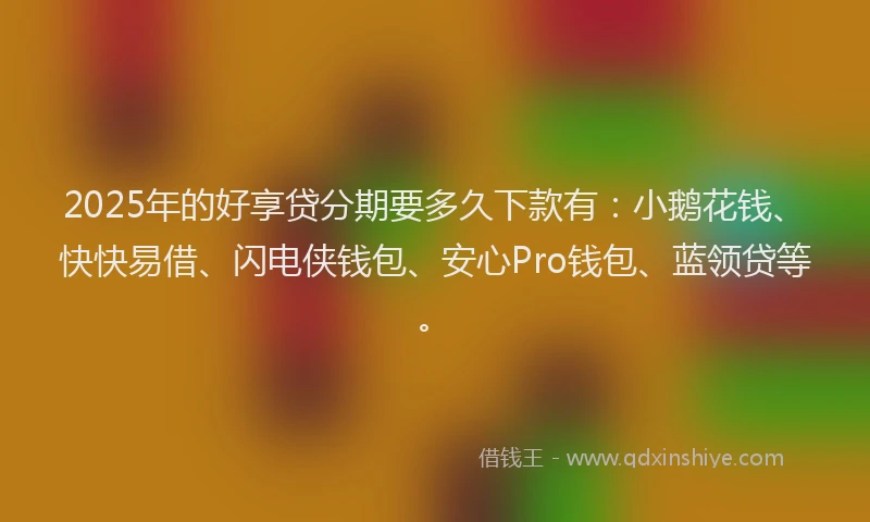2025年的好享贷分期要多久下款有：小鹅花钱、快快易借、闪电侠钱包、安心Pro钱包、蓝领贷等。