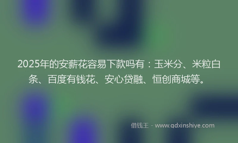 2025年的安薪花容易下款吗有：玉米分、米粒白条、百度有钱花、安心贷融、恒创商城等。