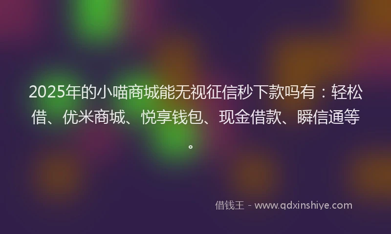 2025年的小喵商城能无视征信秒下款吗有：轻松借、优米商城、悦享钱包、现金借款、瞬信通等。