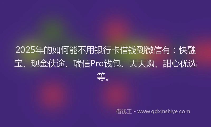 2025年的如何能不用银行卡借钱到微信有：快融宝、现金侠途、瑞信Pro钱包、天天购、甜心优选等。