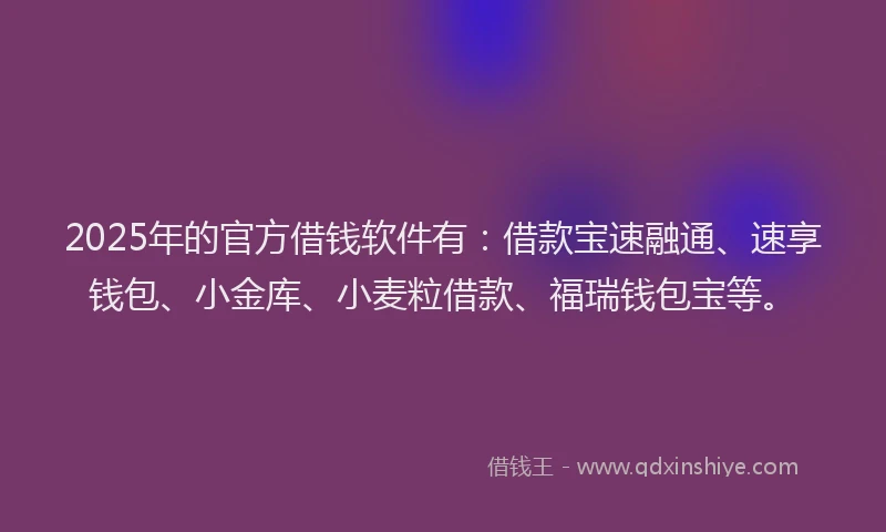 2025年的官方借钱软件有：借款宝速融通、速享钱包、小金库、小麦粒借款、福瑞钱包宝等。