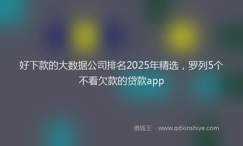 好下款的大数据公司排名2025年精选，罗列5个不看欠款的贷款app