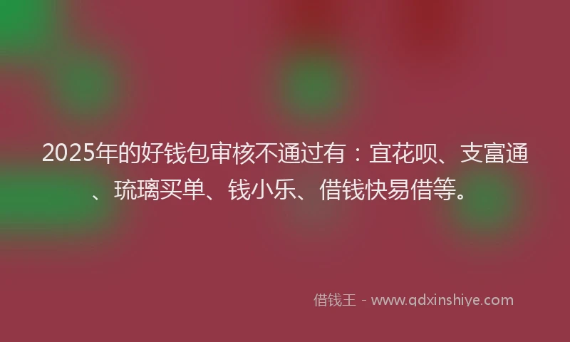 2025年的好钱包审核不通过有：宜花呗、支富通、琉璃买单、钱小乐、借钱快易借等。