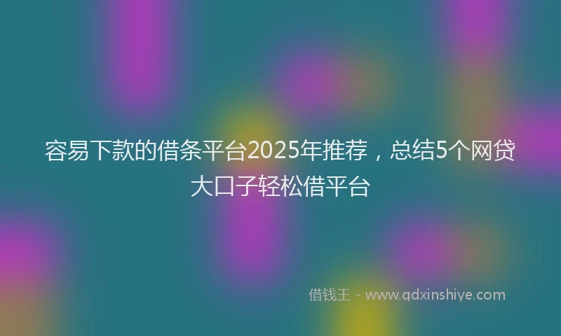 容易下款的借条平台2025年推荐，总结5个网贷大口子轻松借平台