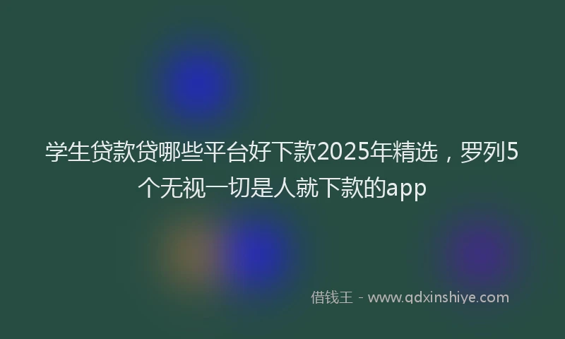 学生贷款贷哪些平台好下款2025年精选，罗列5个无视一切是人就下款的app