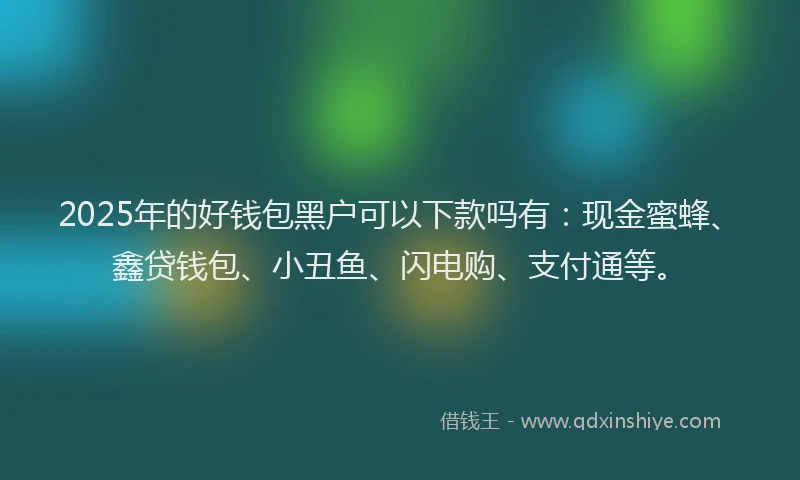 2025年的好钱包黑户可以下款吗有：现金蜜蜂、鑫贷钱包、小丑鱼、闪电购、支付通等。