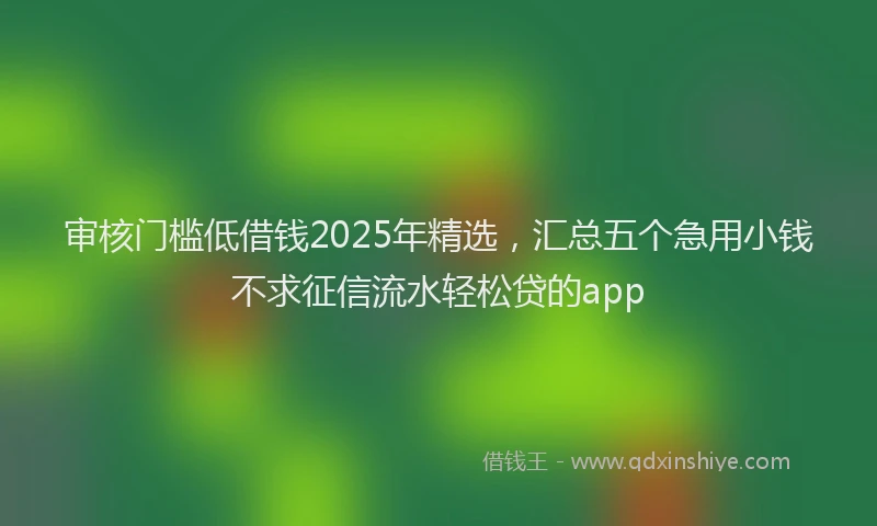 审核门槛低借钱2025年精选，汇总五个急用小钱不求征信流水轻松贷的app