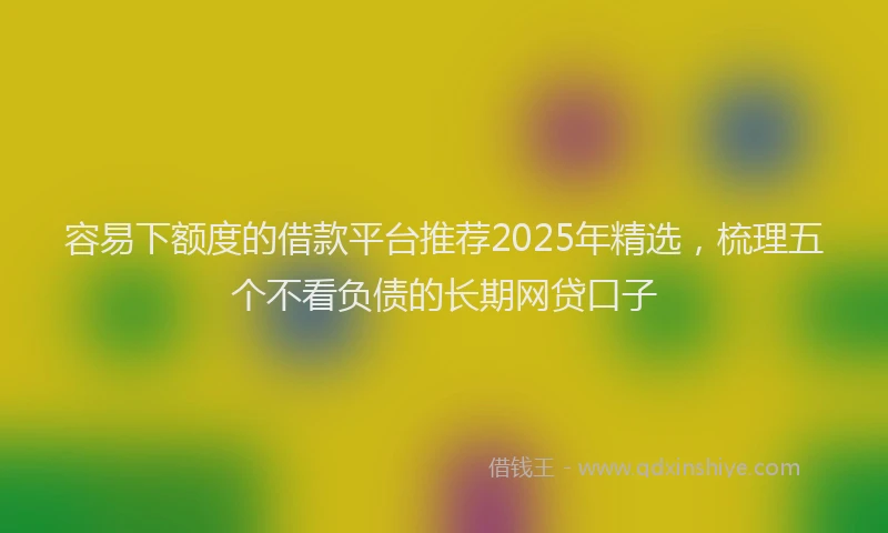 容易下额度的借款平台推荐2025年精选，梳理五个不看负债的长期网贷口子